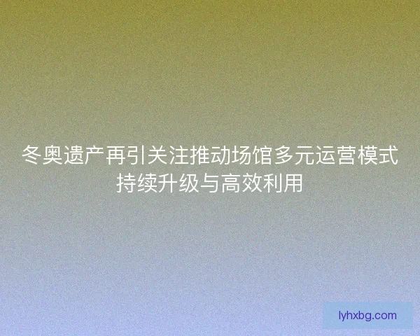 冬奥遗产再引关注推动场馆多元运营模式持续升级与高效利用
