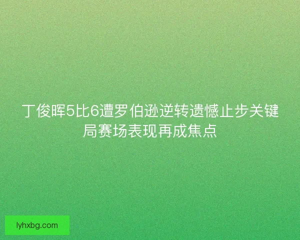 丁俊晖5比6遭罗伯逊逆转遗憾止步关键局赛场表现再成焦点