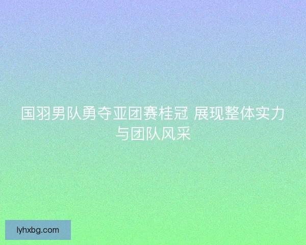 国羽男队勇夺亚团赛桂冠 展现整体实力与团队风采