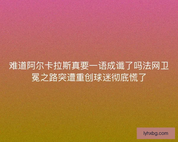 难道阿尔卡拉斯真要一语成谶了吗法网卫冕之路突遭重创球迷彻底慌了