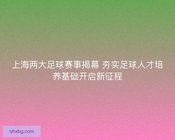 上海两大足球赛事揭幕 夯实足球人才培养基础开启新征程