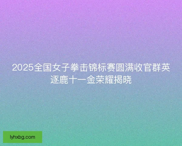 2025全国女子拳击锦标赛圆满收官群英逐鹿十一金荣耀揭晓