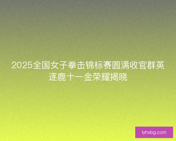 2025全国女子拳击锦标赛圆满收官群英逐鹿十一金荣耀揭晓