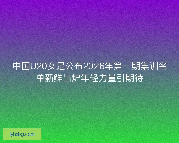 中国U20女足公布2026年第一期集训名单新鲜出炉年轻力量引期待