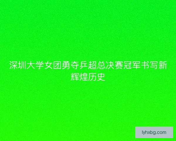 深圳大学女团勇夺乒超总决赛冠军书写新辉煌历史
