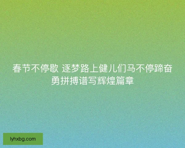 春节不停歇 逐梦路上健儿们马不停蹄奋勇拼搏谱写辉煌篇章