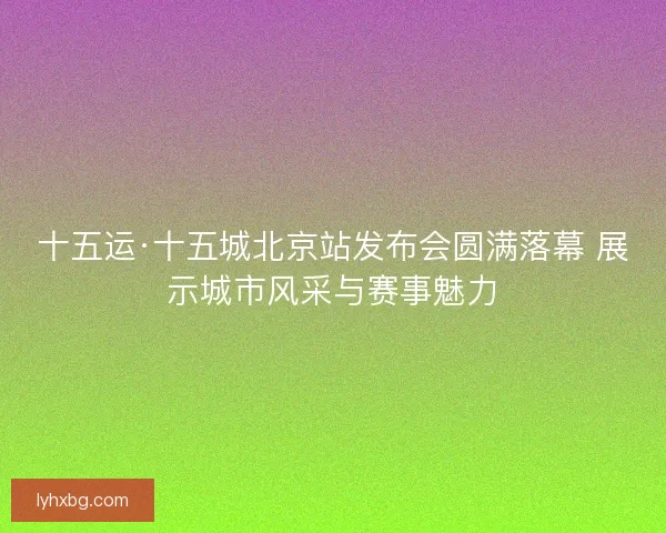 十五运·十五城北京站发布会圆满落幕 展示城市风采与赛事魅力