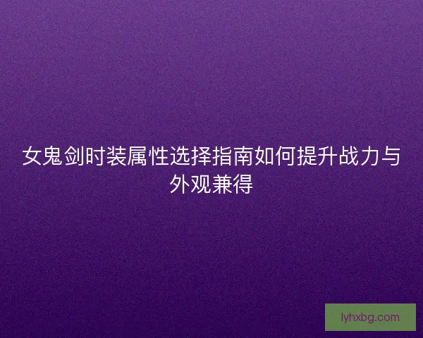 女鬼剑时装属性选择指南如何提升战力与外观兼得